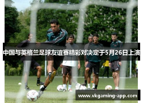 中国与英格兰足球友谊赛精彩对决定于5月26日上演